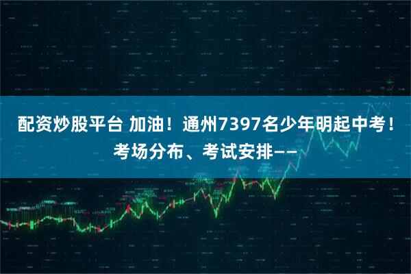 配资炒股平台 加油！通州7397名少年明起中考！考场分布、考试安排——