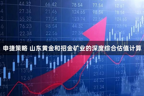 申捷策略 山东黄金和招金矿业的深度综合估值计算