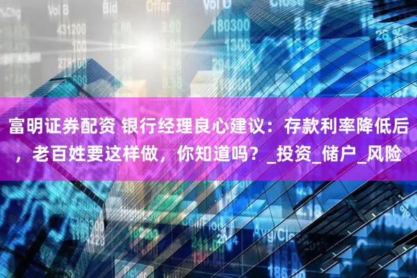 富明证券配资 银行经理良心建议：存款利率降低后，老百姓要这样做，你知道吗？_投资_储户_风险