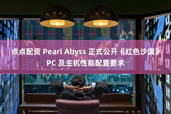 点点配资 Pearl Abyss 正式公开《红色沙漠》PC 及主机性能配置要求